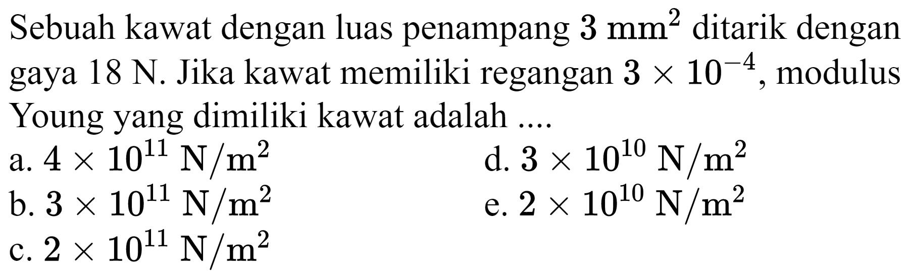 Sebuah kawat dengan luas penampang  3 ~mm^(2)  ditarik dengan gaya  18 ~N . Jika kawat memiliki regangan  3 x 10^(-4) , modulus Young yang dimiliki kawat adalah ....
a.  4 x 10^(11) ~N / m^(2) 
d.  3 x 10^(10) ~N / m^(2) 
b.  3 x 10^(11) ~N / m^(2) 
e.  2 x 10^(10) ~N / m^(2) 
c.  2 x 10^(11) ~N / m^(2) 