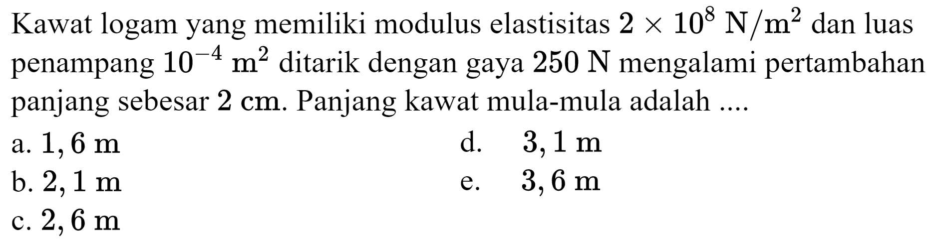 Kawat logam yang memiliki modulus elastisitas  2 x 10^(8) ~N / m^(2)  dan luas penampang  10^(-4) m^(2)  ditarik dengan gaya  250 ~N  mengalami pertambahan panjang sebesar  2 cm . Panjang kawat mula-mula adalah ....
a.  1,6 m 
d.  3,1 m 
b.  2,1 m 
e.  3,6 m 
c.  2,6 m 