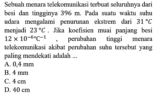 Sebuah menara telekomunikasi terbuat seluruhnya dari besi dan tingginya 396 m. Pada suatu waktu suhu udara mengalami penurunan ekstrem dari 31 C menjadi 23 C. Jika koefisien muai panjang besi 12 x 10^(-6) C^(-1), perubahan tinggi menara telekomunikasi akibat perubahan suhu tersebut yang paling mendekati adalah ...
A.  0,4 mm 
B.  4 mm 
C.  4 cm 
D.  40 cm 