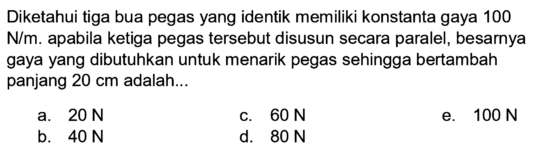 Diketahui tiga bua pegas yang identik memiliki konstanta gaya 100 N/m. apabila ketiga pegas tersebut disusun secara paralel, besarnya gaya yang dibutuhkan untuk menarik pegas sehingga bertambah panjang 20 cm adalah ...