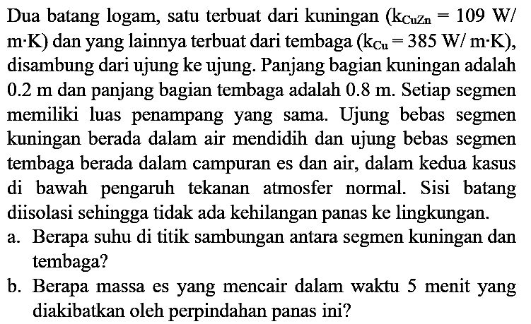 Dua batang logam, satu terbuat dari kuningan  (k(CuZn) = 109 W/m.K) dan yang lainnya terbuat dari tembaga (k(Cu) = 385 W/m.K), disambung dari ujung ke ujung. Panjang bagian kuningan adalah 0.2 m dan panjang bagian tembaga adalah 0.8 m. Setiap segmen memiliki luas penampang yang sama. Ujung bebas segmen kuningan berada dalam air mendidih dan ujung bebas segmen tembaga berada dalam campuran es dan air, dalam kedua kasus di bawah pengaruh tekanan atmosfer normal. Sisi batang diisolasi sehingga tidak ada kehilangan panas ke lingkungan.
a. Berapa suhu di titik sambungan antara segmen kuningan dan tembaga?
b. Berapa massa es yang mencair dalam waktu 5 menit yang diakibatkan oleh perpindahan panas ini?