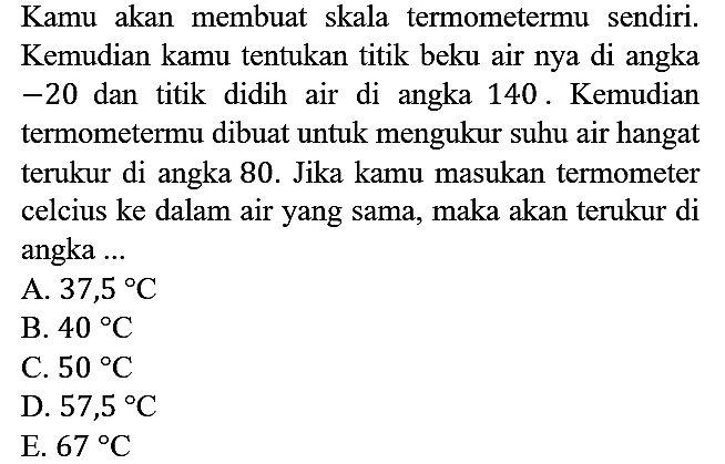 Kamu akan membuat skala termometermu sendiri. Kemudian kamu tentukan titik beku air nya di angka -20 dan titik didih air di angka 140. Kemudian termometermu dibuat untuk mengukur suhu air hangat terukur di angka 80. Jika kamu masukan termometer celcius ke dalam air yang sama, maka akan terukur di angka ...