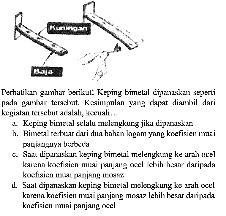 Perhatikan gambar berikut! Keping bimetal dipanaskan seperti pada gambar tersebut. Kesimpulan yang dapat diambil dari kegiatan tersebut adalah, kecuali... Kuningan Baja 
a. Keping bimetal selalu melengkung jika dipanaskan
b. Bimetal terbuat dari dua bahan logam yang koefisien muai panjangnya berbeda
c. Saat dipanaskan keping bimetal melengkung ke arah ocel karena koefisien muai panjang ocel lebih besar daripada koefisien muai panjang mosaz
d. Saat dipanaskan keping bimetal melengkung ke arah ocel karena koefisien muai panjang mosaz lebih besar daripada koefisien muai panjang ocel