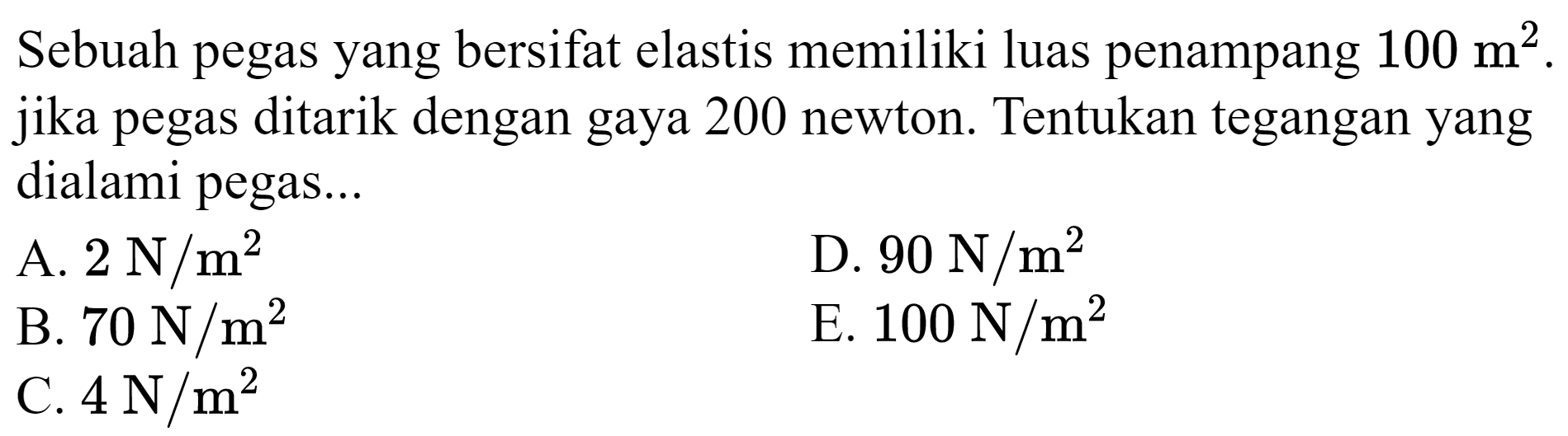 Sebuah pegas yang bersifat elastis memiliki luas penampang  100 m^(2) . jika pegas ditarik dengan gaya 200 newton. Tentukan tegangan yang dialami pegas...
A.  2 ~N / m^(2) 
D.  90 ~N / m^(2) 
B.  70 ~N / m^(2) 
E.  100 ~N / m^(2) 
C.  4 ~N / m^(2) 