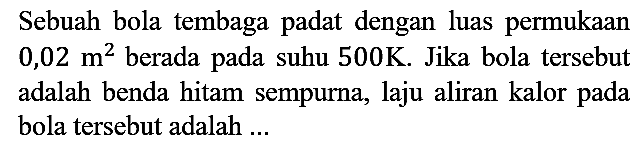 Sebuah bola tembaga padat dengan luas permukaan 0,02 m^2 berada pada suhu 500 K. Jika bola tersebut adalah benda hitam sempurna, laju aliran kalor pada bola tersebut adalah ...