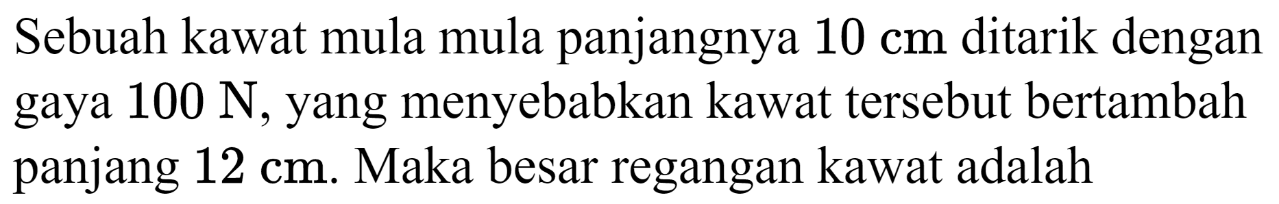 Sebuah kawat mula mula panjangnya  10 cm  ditarik dengan gaya  100 ~N , yang menyebabkan kawat tersebut bertambah panjang  12 cm . Maka besar regangan kawat adalah