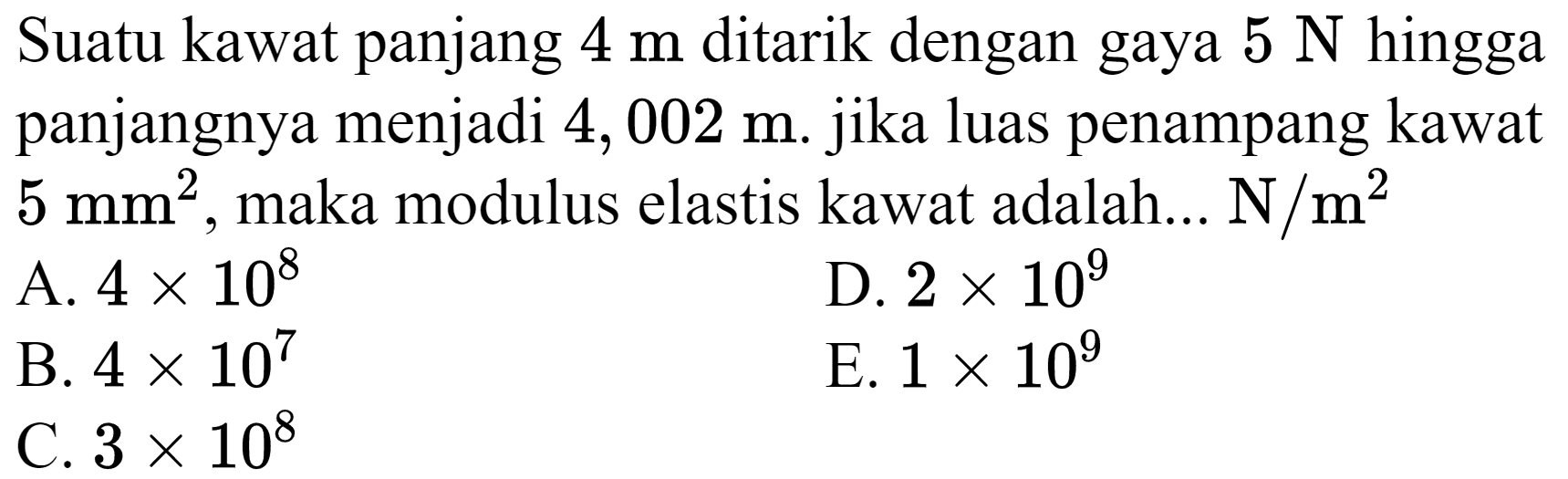 Suatu kawat panjang  4 m  ditarik dengan gaya  5 N  hingga panjangnya menjadi 4,002 m. jika luas penampang kawat  5 mm^(2) , maka modulus elastis kawat adalah...  N / m^(2) 
A.  4 x 10^(8) 
D.  2 x 10^(9) 
B.  4 x 10^(7) 
E.  1 x 10^(9) 
C.  3 x 10^(8) 