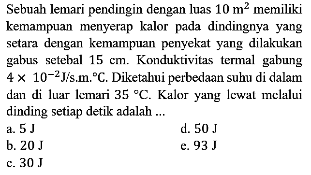 Sebuah lemari pendingin dengan luas 10 m^2 memiliki kemampuan menyerap kalor pada dindingnya yang setara dengan kemampuan penyekat yang dilakukan gabus setebal 15 cm. Konduktivitas termal gabung 4 x 10^(-2) J/s.m.C. Diketahui perbedaan suhu di dalam dan di luar lemari 35 C. Kalor yang lewat melalui dinding setiap detik adalah ...