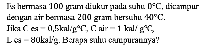 Es bermasa 100 gram diukur pada suhu 0 C, dicampur dengan air bermasa 200 gram bersuhu 40 C.
Jika C(es) = 0,5 kal/g C, C(air) = 1 kal/g C, L(es) = 80 kal/g. Berapa suhu campurannya?