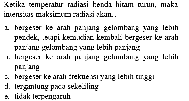 Ketika temperatur radiasi benda hitam turun, maka intensitas maksimum radiasi akan...
a. bergeser ke arah panjang gelombang yang lebih pendek, tetapi kemudian kembali bergeser ke arah panjang gelombang yang lebih panjang
b. bergeser ke arah panjang gelombang yang lebih panjang
c. bergeser ke arah frekuensi yang lebih tinggi
d. tergantung pada sekeliling
e. tidak terpengaruh