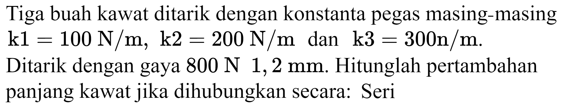 Tiga buah kawat ditarik dengan konstanta pegas masing-masing  k 1=100 N / m, k 2=200 N / m  dan  k 3=300 n / m .

Ditarik dengan gaya  800 N 1,2 mm . Hitunglah pertambahan panjang kawat jika dihubungkan secara: Seri