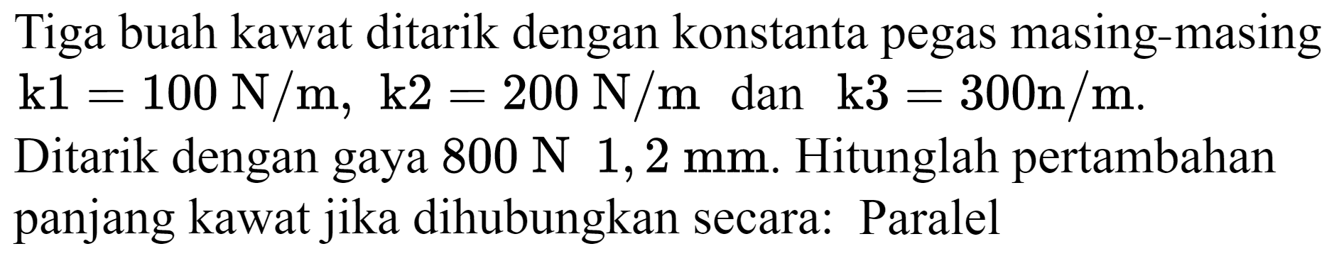 Tiga buah kawat ditarik dengan konstanta pegas masing-masing  k 1=100 N / m, k 2=200 N / m  dan  k 3=300 n / m .
Ditarik dengan gaya  800 N 1,2 mm . Hitunglah pertambahan panjang kawat jika dihubungkan secara: Paralel