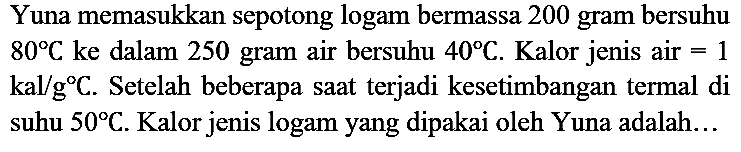 Yuna memasukkan sepotong logam bermassa 200 gram bersuhu 80 C ke dalam 250 gram air bersuhu 40 C. Kalor jenis air =1 kal/gC. Setelah beberapa saat terjadi kesetimbangan termal di suhu 50 C. Kalor jenis logam yang dipakai oleh Yuna adalah...