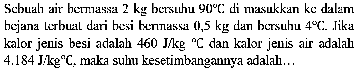 Sebuah air bermassa 2 kg bersuhu 90 C di masukkan ke dalam bejana terbuat dari besi bermassa 0,5 kg dan bersuhu 4 C. Jika kalor jenis besi adalah 460 J/kg C dan kalor jenis air adalah 4.184 J/kg C, maka suhu kesetimbangannya adalah...