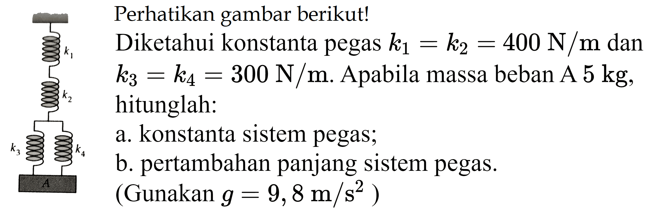 Perhatikan gambar berikut!
 k_(k_(1))  Diketahui konstanta pegas  k_(1)=k_(2)=400 N / m  dan
 k_(3)=k_(4)=300 N / m . Apabila massa beban A  5 kg ,
hitunglah:
a. konstanta sistem pegas;
b. pertambahan panjang sistem pegas.
 (.  Gunakan  g=9,8 m / s^(2)  )