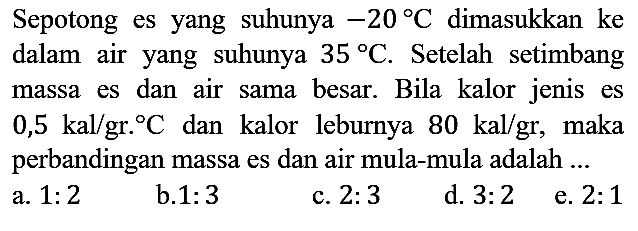 Sepotong es yang suhunya -20 C dimasukkan ke dalam air yang suhunya 35 C. Setelah setimbang massa es dan air sama besar. Bila kalor jenis es 0,5 kal/gr.C dan kalor leburnya 80 kal/gr, maka perbandingan massa es dan air mula-mula adalah ...