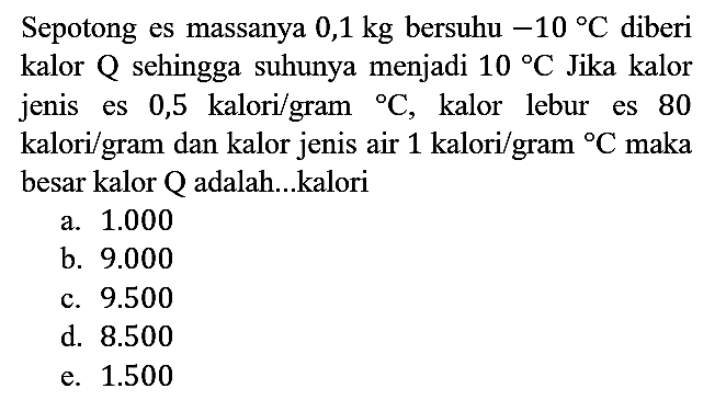 Sepotong es massanya 0,1 kg bersuhu -10 C diberi kalor Q sehingga suhunya menjadi 10 C Jika kalor jenis es 0,5 kalori/gram C, kalor lebur es 80 kalori/gram dan kalor jenis air 1 kalori/gram C maka besar kalor Q adalah...kalori