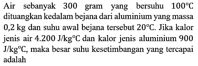 Air sebanyak 300 gram yang bersuhu 100 C dituangkan kedalam bejana dari aluminium yang massa 0,2 kg dan suhu awal bejana tersebut 20 C. Jika kalor jenis air 4.200 J/kg C dan kalor jenis aluminium 900 J/kg C , maka besar suhu kesetimbangan yang tercapai adalah...