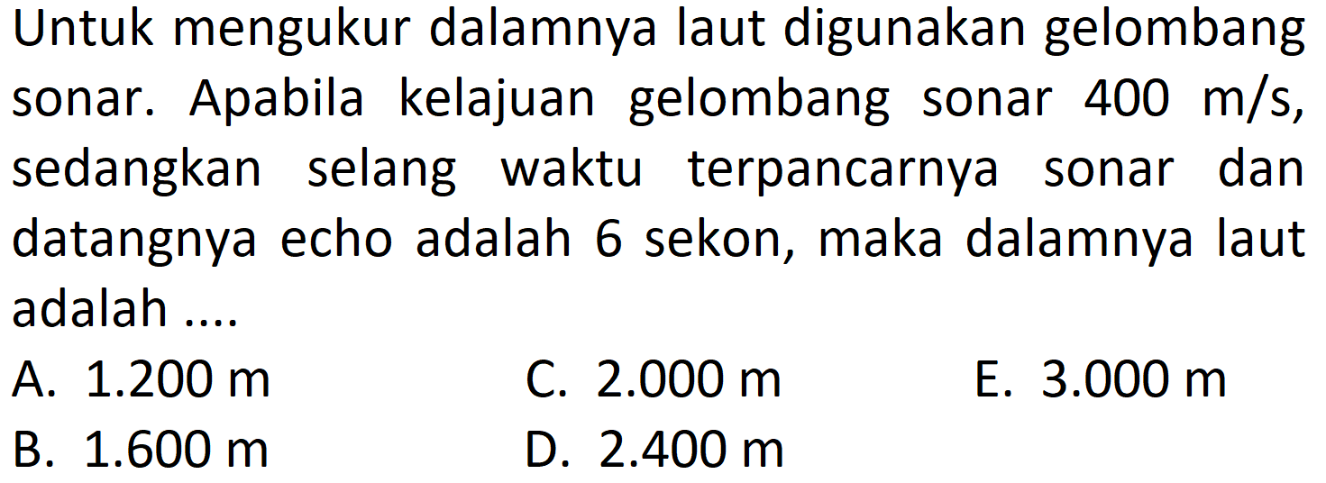 Untuk mengukur dalamnya laut digunakan gelombang sonar. Apabila kelajuan gelombang sonar  400 m / s , sedangkan selang waktu terpancarnya sonar dan datangnya echo adalah 6 sekon, maka dalamnya laut adalah ....
A.  1.200 m 
C.  2.000 m 
E.  3.000 m 
B.  1.600 m 
D.  2.400 m 