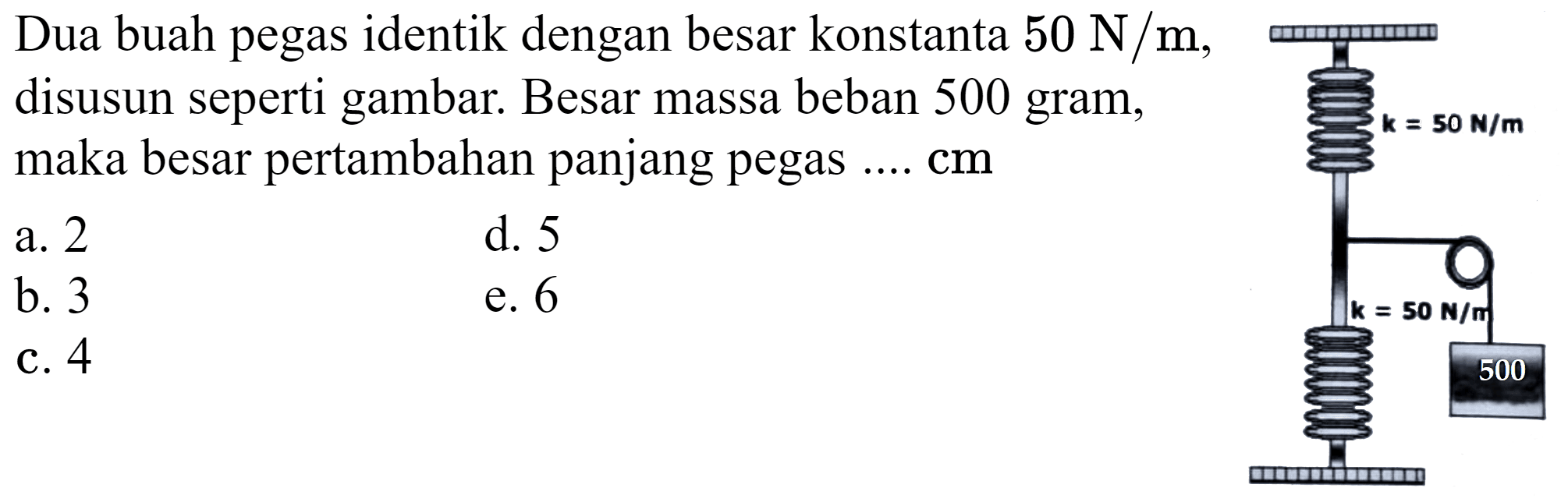 Dua buah pegas identik dengan besar konstanta  50 N / m , disusun seperti gambar. Besar massa beban 500 gram, maka besar pertambahan panjang pegas ....  cm 
a. 2
d. 5
b. 3
e. 6
c. 4