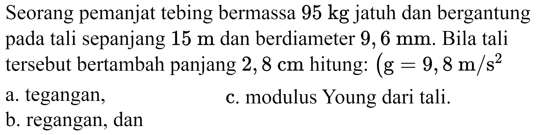 Seorang pemanjat tebing bermassa  95 kg  jatuh dan bergantung pada tali sepanjang  15 m  dan berdiameter  9,6 mm . Bila tali tersebut bertambah panjang  2,8 cm  hitung:  (g=9,8 m / s^(2). 
a. tegangan,
c. modulus Young dari tali.
b. regangan, dan