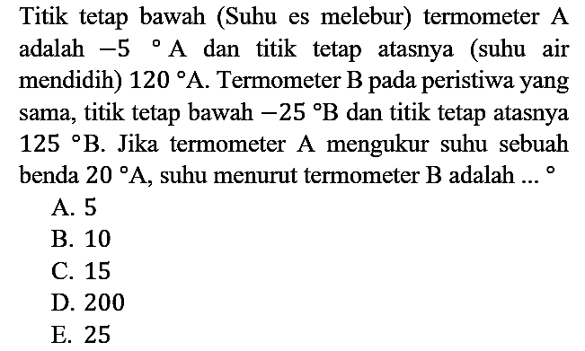 Titik tetap bawah (Suhu es melebur) termometer A adalah -5 A dan titik tetap atasnya (suhu air mendidih) 120 A. Termometer B pada peristiwa yang sama, titik tetap bawah -25 B dan titik tetap atasnya 125 B. Jika termometer A mengukur suhu sebuah benda 20 A, suhu menurut termometer B adalah ...