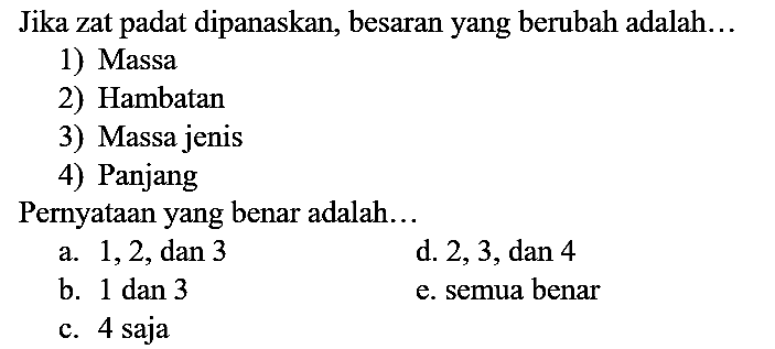 Jika zat padat dipanaskan, besaran yang berubah adalah...
1) Massa
2) Hambatan
3) Massa jenis
4) Panjang
Pernyataan yang benar adalah...
a. 1,2, dan 3
d. 2, 3, dan 4
b. 1 dan 3
e. semua benar
c. 4 saja