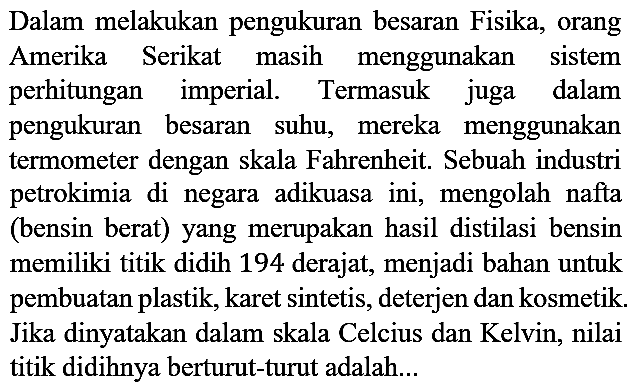 Dalam melakukan pengukuran besaran Fisika, orang Amerika Serikat masih menggunakan sistem perhitungan imperial. Termasuk juga dalam pengukuran besaran suhu, mereka menggunakan termometer dengan skala Fahrenheit. Sebuah industri petrokimia di negara adikuasa ini, mengolah nafta (bensin berat) yang merupakan hasil distilasi bensin memiliki titik didih 194 derajat, menjadi bahan untuk pembuatan plastik, karet sintetis, deterjen dan kosmetik. Jika dinyatakan dalam skala Celcius dan Kelvin, nilai titik didihnya berturut-turut adalah...