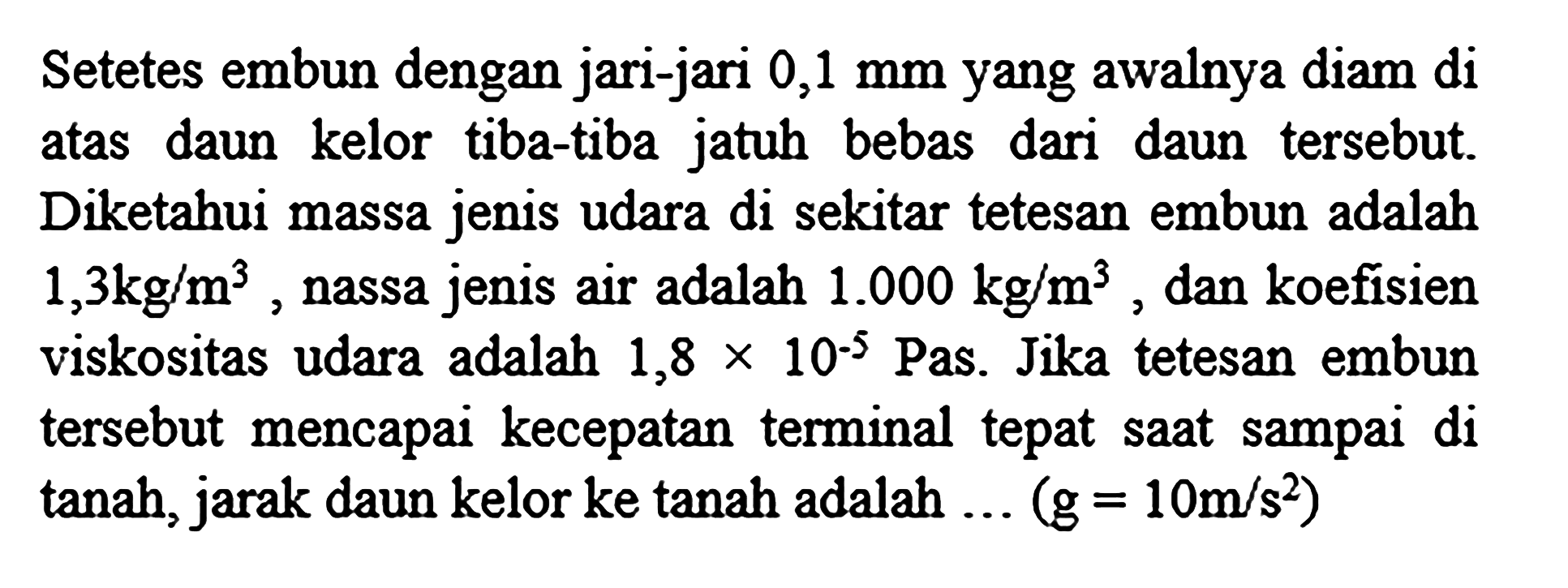 Setetes embun dengan jari-jari  0,1 mm  yang awalnya diam di atas daun kelor tiba-tiba jatuh bebas dari daun tersebut. Diketahui massa jenis udara di sekitar tetesan embun adalah 1,3 kg/m^3, nassa jenis air adalah 1.000 kg/m^3, dan koefisien viskositas udara adalah 1,8 x 10^(-5) Pas. Jika tetesan embun tersebut mencapai kecepatan terminal tepat saat sampai di tanah, jarak daun kelor ke tanah adalah ...  (g=10 m/s^2)