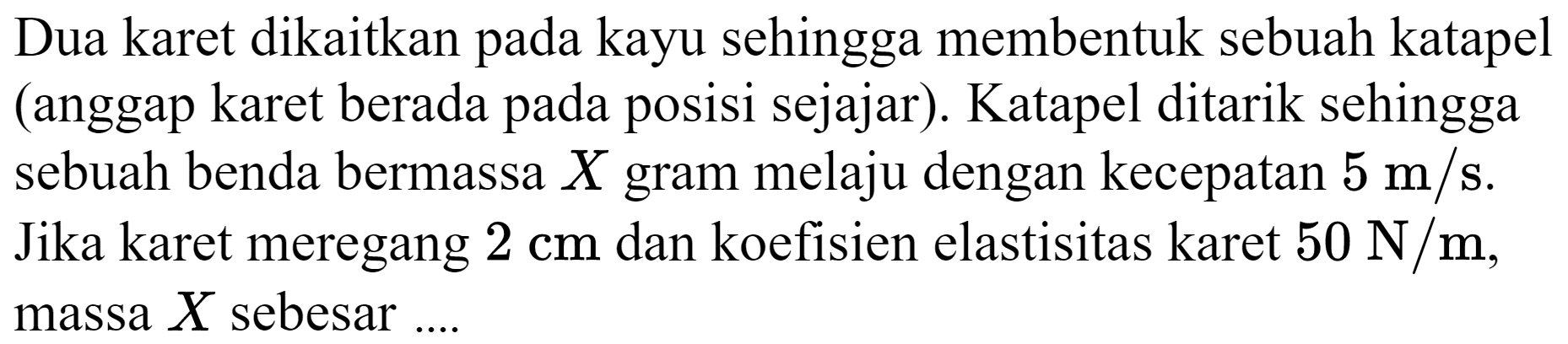 Dua karet dikaitkan pada kayu sehingga membentuk sebuah katapel (anggap karet berada pada posisi sejajar). Katapel ditarik sehingga sebuah benda bermassa  X  gram melaju dengan kecepatan  5 m / s . Jika karet meregang  2 cm  dan koefisien elastisitas karet  50 N / m , massa  X  sebesar ....