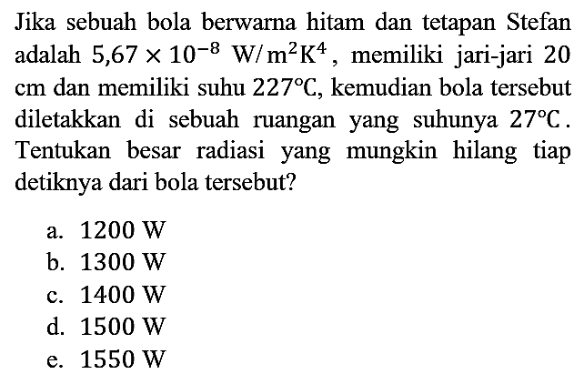 Jika sebuah bola berwarna hitam dan tetapan Stefan adalah 5,67 x 10^(-8) W/m^2 K^4, memiliki jari-jari 20 cm dan memiliki suhu 227 C, kemudian bola tersebut diletakkan di sebuah ruangan yang suhunya 27 C. Tentukan besar radiasi yang mungkin hilang tiap detiknya dari bola tersebut?