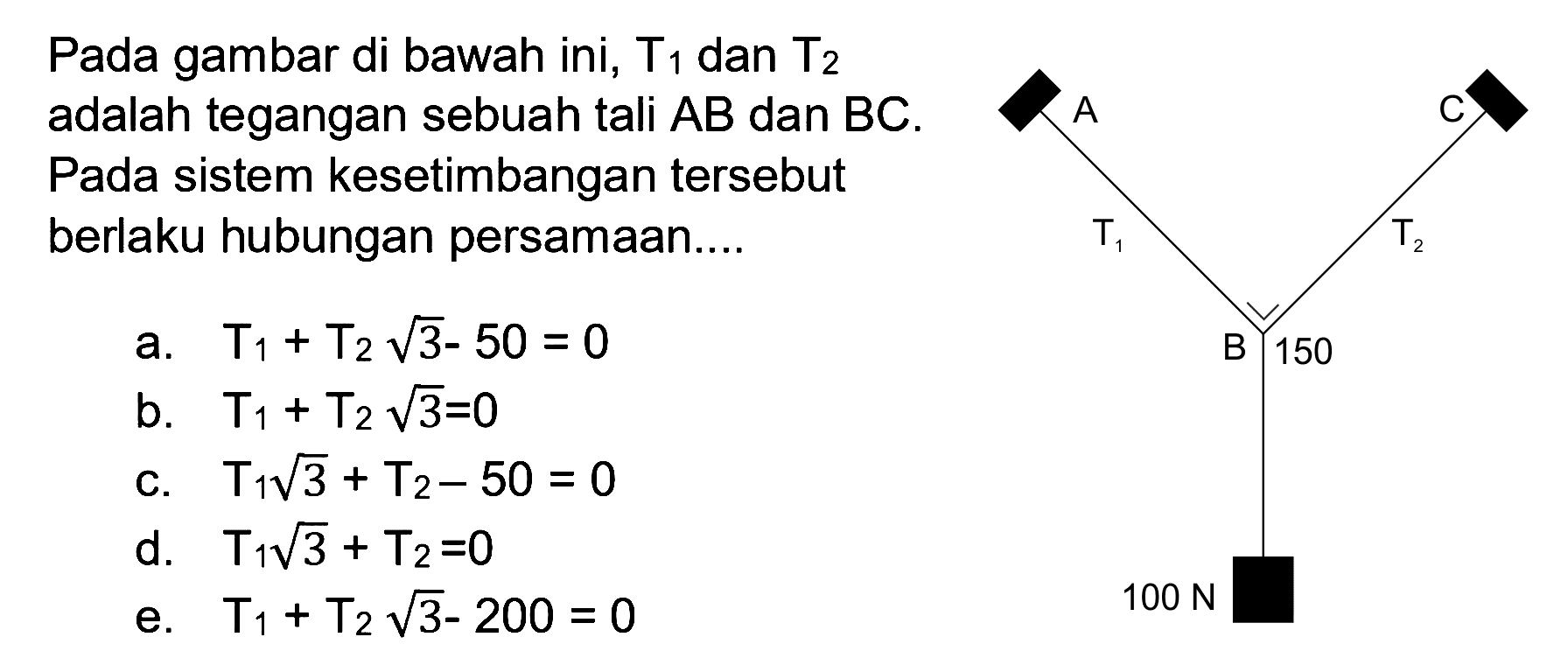 Pada gambar di bawah ini, T1 dan T2 adalah tegangan sebuah tali AB dan BC. Pada sistem kesetimbangan tersebut berlaku hubungan persamaan 
a. T1 + T2 akar(3) - 50 = 0 
b. T1 + T2 akar(3) = 0 
c. T1 akar(3) + T2 - 50 = 0 
d. T1 akar(3) + T2 = 0 
e. T1 + T2 akar(3) - 200 = 0 
A C T1 T2 B 150 100 N 