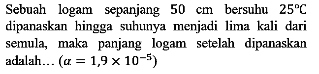 Sebuah logam sepanjang 50 cm bersuhu 25 C dipanaskan hingga suhunya menjadi lima kali dari semula, maka panjang logam setelah dipanaskan adalah... (a=1,9 x 10^(-5))