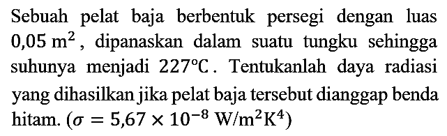 Sebuah pelat baja berbentuk persegi dengan luas  0,05 m^2, dipanaskan dalam suatu tungku sehingga suhunya menjadi 227 C. Tentukanlah daya radiasi yang dihasilkan jika pelat baja tersebut dianggap benda hitam.  (sigma = 5,67 x 10^(-8) W/m^2 K^4)