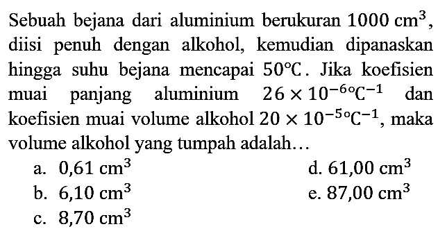 Sebuah bejana dari aluminium berukuran 1000 cm^3, diisi penuh dengan alkohol, kemudian dipanaskan hingga suhu bejana mencapai 50 C. Jika koefisien muai panjang aluminium 2,6 x 10^(-6) C^(-1) dan koefisien muai volume alkohol 20 x 10^(-5) C^(-1), maka volume alkohol yang tumpah adalah...