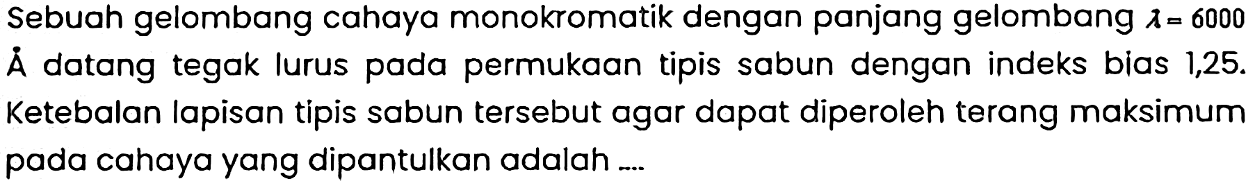 Sebuah gelombang cahaya monokromatik dengan panjang gelombang  lambda=6000  A datang tegak lurus pada permukaan tipis sabun dengan indeks bias 1,25 . Ketebalan lapisan tipis sabun tersebut agar dapat diperoleh terang maksimum pada cahaya yang dipantulkan adalah ....