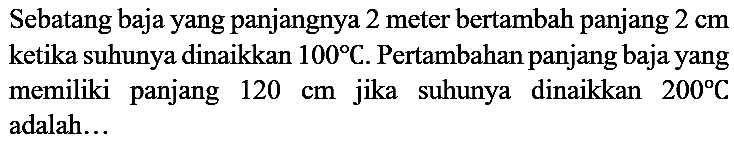 Sebatang baja yang panjangnya 2 meter bertambah panjang 2 cm ketika suhunya dinaikkan 100 C. Pertambahan panjang baja yang memiliki panjang 120 cm jika suhunya dinaikkan 200 C adalah...