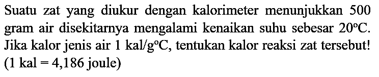 Suatu zat yang diukur dengan kalorimeter menunjukkan 500 gram air disekitarnya mengalami kenaikan suhu sebesar 20 C. Jika kalor jenis air 1 kal/g C, tentukan kalor reaksi zat tersebut! (1 kal=4,186 joule)