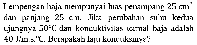 Lempengan baja mempunyai luas penampang  25 cm^2 dan panjang 25 cm. Jika perubahan suhu kedua ujungnya 50 C dan konduktivitas termal baja adalah  40 J/m.s.C. Berapakah laju konduksinya?