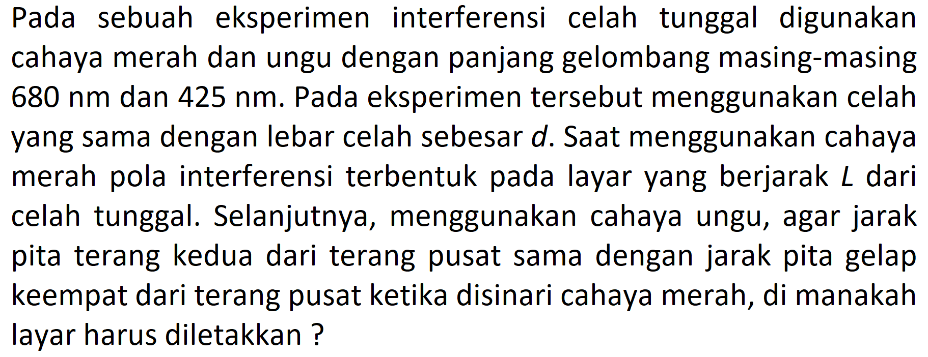 Pada sebuah eksperimen interferensi celah tunggal digunakan cahaya merah dan ungu dengan panjang gelombang masing-masing  680 ~nm  dan  425 ~nm . Pada eksperimen tersebut menggunakan celah yang sama dengan lebar celah sebesar  d . Saat menggunakan cahaya merah pola interferensi terbentuk pada layar yang berjarak  L  dari celah tunggal. Selanjutnya, menggunakan cahaya ungu, agar jarak pita terang kedua dari terang pusat sama dengan jarak pita gelap keempat dari terang pusat ketika disinari cahaya merah, di manakah layar harus diletakkan?