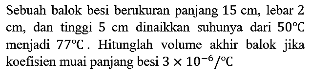 Sebuah balok besi berukuran panjang  15 cm, lebar 2 cm, dan tinggi 5 cm dinaikkan suhunya dari  50 C  menjadi  77 C. Hitunglah volume akhir balok jika koefisien muai panjang besi  3 x 10^(-6)/C