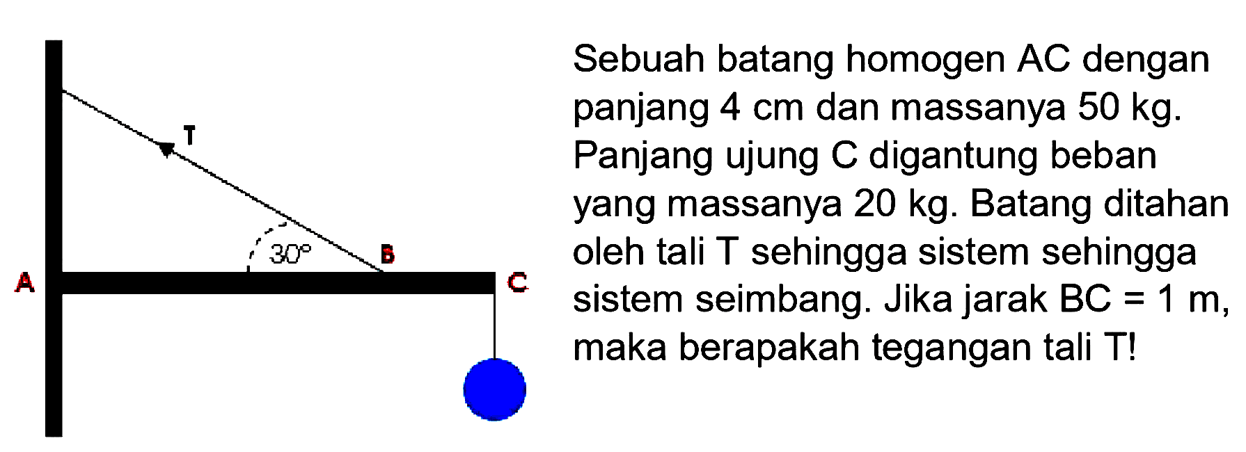 Sebuah batang homogen AC dengan panjang  4 cm dan massanya 50 kg. Panjang ujung C digantung beban yang massanya 20 kg. Batang ditahan oleh tali T sehingga sistem sehingga sistem seimbang. Jika jarak BC=1 m, maka berapakah tegangan tali T! T A 30 B C 