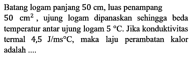 Batang logam panjang 50 cm, luas penampang 50 cm^2, ujung logam dipanaskan sehingga beda temperatur antar ujung logam 5 C. Jika konduktivitas termal 4,5 J/ms C, maka laju perambatan kalor adalah ....