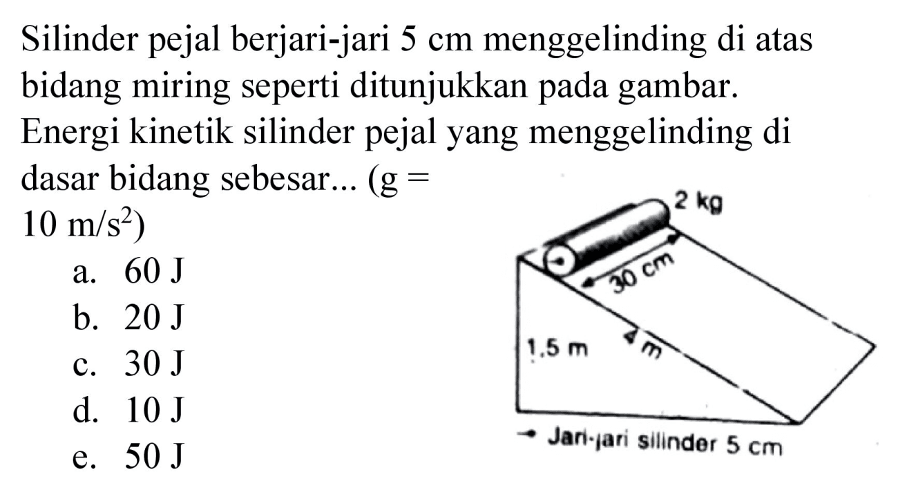 Silinder pejal berjari-jari 5 cm menggelinding di atas bidang miring seperti ditunjukkan pada gambar. Energi kinetik silinder pejal yang menggelinding di dasar bidang sebesar... (g= 10 m/s^2) 2 kg 30 cm 1,5 m 4 m Jari - jari silinder 5 cm
a. 60 J b. 20 J c. 30 J d. 10 J e. 50 J