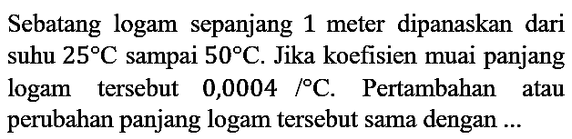 Sebatang logam sepanjang 1 meter dipanaskan dari suhu 25 C sampai 50 C. Jika koefisien muai panjang logam tersebut 0,0004/C. Pertambahan atau perubahan panjang logam tersebut sama dengan ...