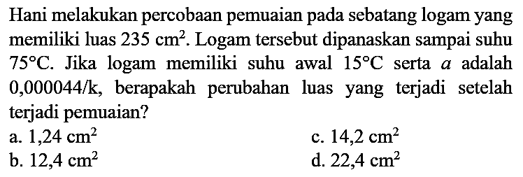 Hani melakukan percobaan pemuaian pada sebatang logam yang memiliki luas  235 cm^2. Logam tersebut dipanaskan sampai suhu 75 C. Jika logam memiliki suhu awal 15 C serta a adalah 0,000044/k, berapakah perubahan luas yang terjadi setelah terjadi pemuaian?
