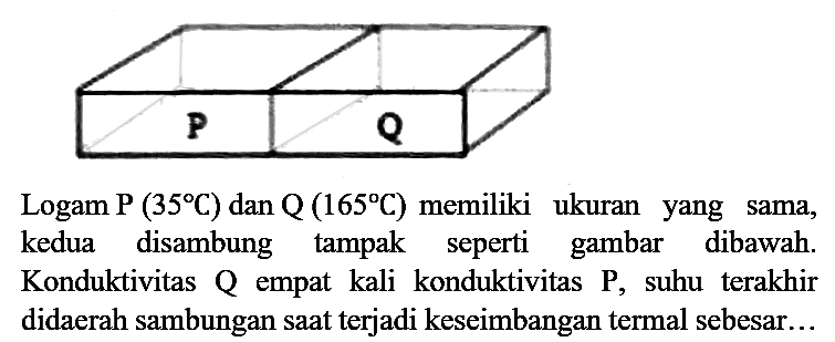 P Q 
Logam P (35 C) dan Q (165 C) memiliki ukuran yang sama, kedua disambung tampak seperti gambar dibawah. Konduktivitas Q empat kali konduktivitas P, suhu terakhir didaerah sambungan saat terjadi keseimbangan termal sebesar...