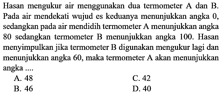 Hasan mengukur air menggunakan dua termometer A dan B. Pada air mendekati wujud es keduanya menunjukkan angka 0, sedangkan pada air mendidih termometer A menunjukkan angka 80 sedangkan termometer B menunjukkan angka 100. Hasan menyimpulkan jika termometer B digunakan mengukur lagi dan menunjukkan angka 60, maka termometer A akan menunjukkan angka ....