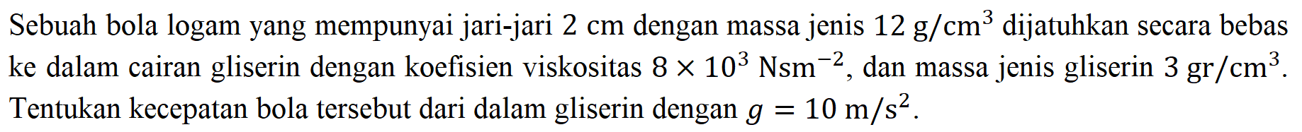 Sebuah bola logam yang mempunyai jari-jari  2 cm  dengan massa jenis  12 ~g / cm^(3)  dijatuhkan secara bebas ke dalam cairan gliserin dengan koefisien viskositas  8 x 10^(3) Nsm^(-2) , dan massa jenis gliserin  3 gr / cm^(3) . Tentukan kecepatan bola tersebut dari dalam gliserin dengan  g=10 m / s^(2) .