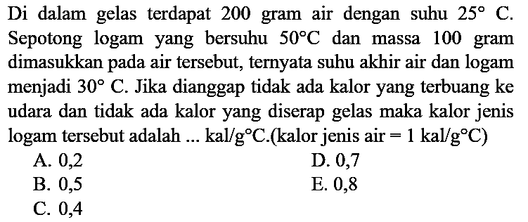 Di dalam gelas terdapat 200 gram air dengan suhu 25 C. Sepotong logam yang bersuhu 50 C dan massa 100 gram dimasukkan pada air tersebut, ternyata suhu akhir air dan logam menjadi 30 C. Jika dianggap tidak ada kalor yang terbuang ke udara dan tidak ada kalor yang diserap gelas maka kalor jenis logam tersebut adalah  ... kal/g C. (kalor jenis air = 1 kal/g C)
